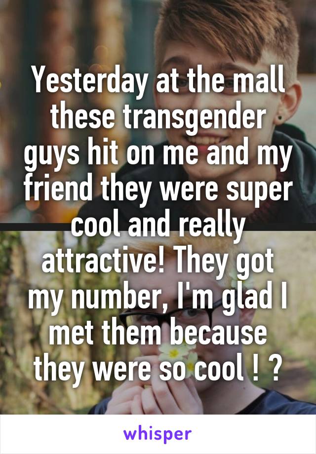 Yesterday at the mall these transgender guys hit on me and my friend they were super cool and really attractive! They got my number, I'm glad I met them because they were so cool ! 😊