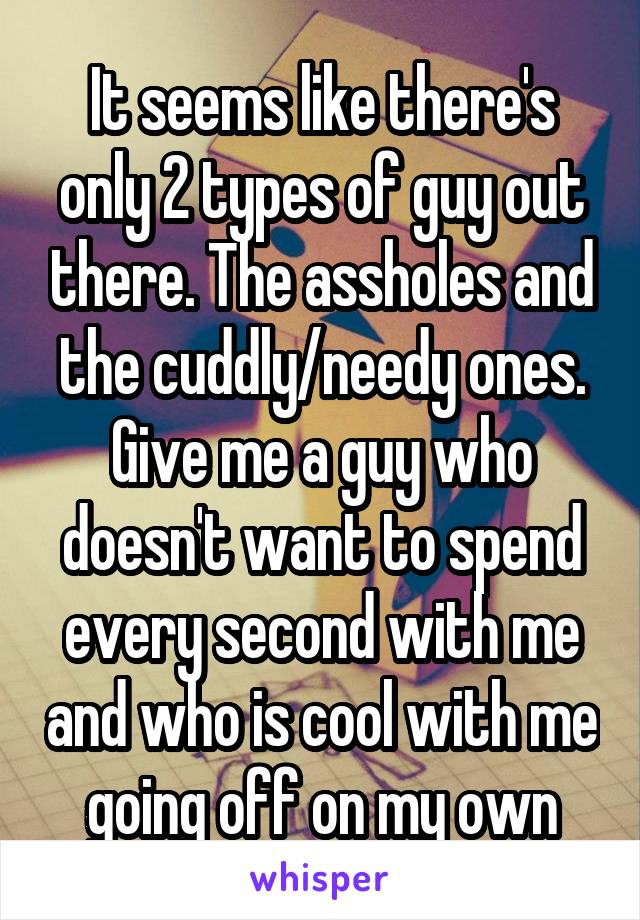 It seems like there's only 2 types of guy out there. The assholes and the cuddly/needy ones.
Give me a guy who doesn't want to spend every second with me and who is cool with me going off on my own