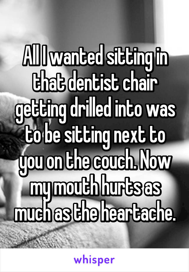 All I wanted sitting in that dentist chair getting drilled into was to be sitting next to you on the couch. Now my mouth hurts as much as the heartache.