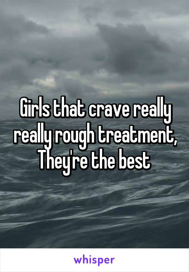 Girls that crave really really rough treatment, They're the best 