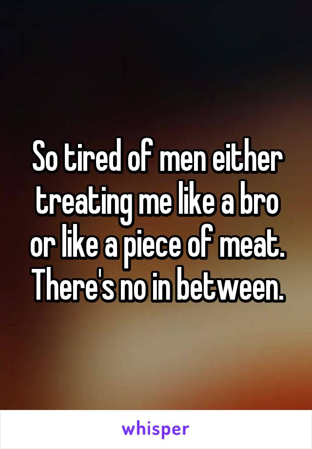 So tired of men either treating me like a bro or like a piece of meat. There's no in between.