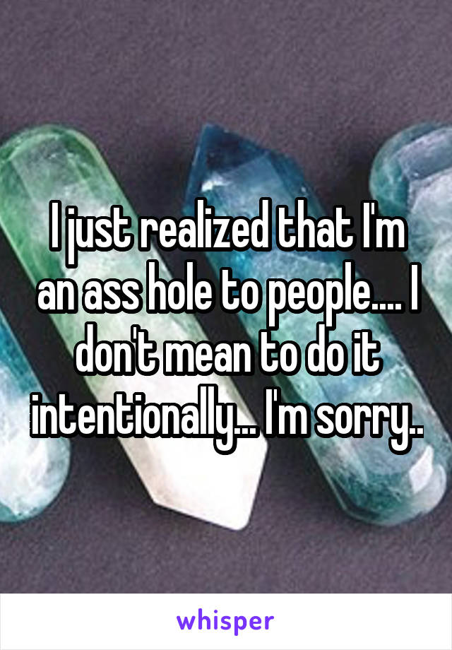 I just realized that I'm an ass hole to people.... I don't mean to do it intentionally... I'm sorry..
