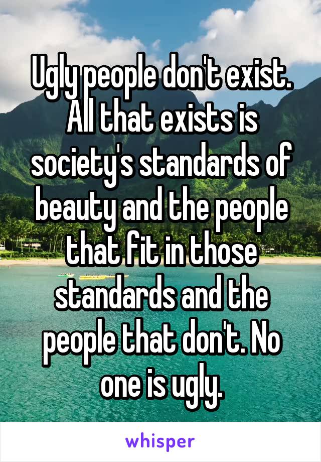 Ugly people don't exist. All that exists is society's standards of beauty and the people that fit in those standards and the people that don't. No one is ugly.