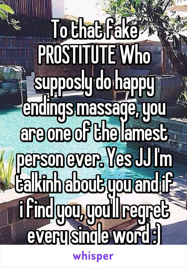 To that fake PROSTITUTE Who supposly do happy endings massage, you are one of the lamest person ever. Yes JJ I'm talkinh about you and if i find you, you'll regret every single word :)