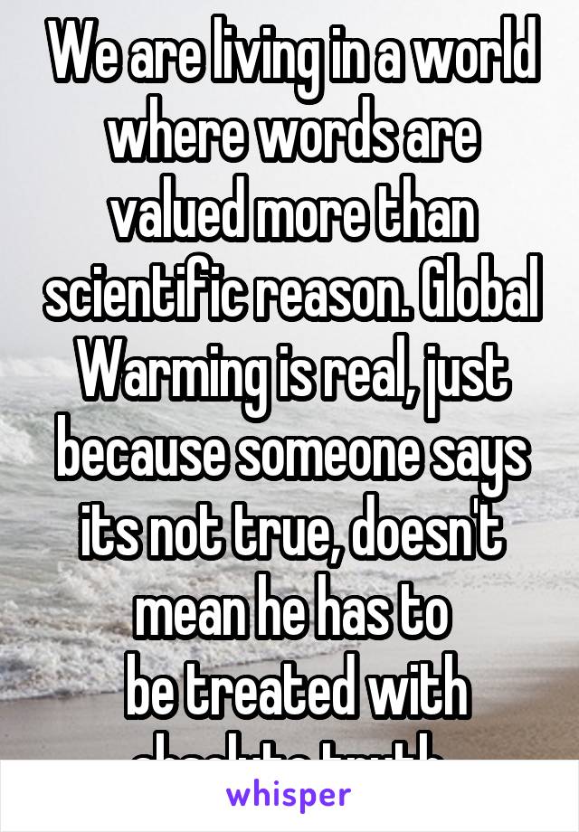 We are living in a world where words are valued more than scientific reason. Global Warming is real, just because someone says its not true, doesn't mean he has to
 be treated with absolute truth.