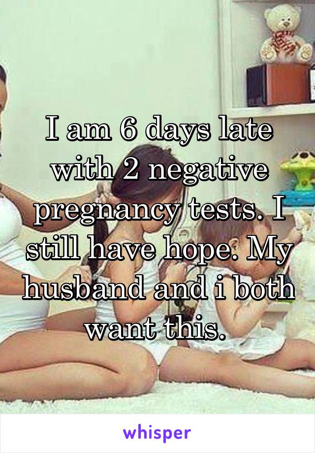 I am 6 days late with 2 negative pregnancy tests. I still have hope. My husband and i both want this. 