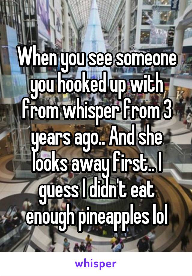 When you see someone you hooked up with from whisper from 3 years ago.. And she looks away first.. I guess I didn't eat enough pineapples lol