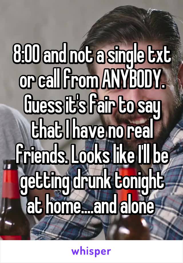 8:00 and not a single txt or call from ANYBODY. Guess it's fair to say that I have no real friends. Looks like I'll be getting drunk tonight at home....and alone 