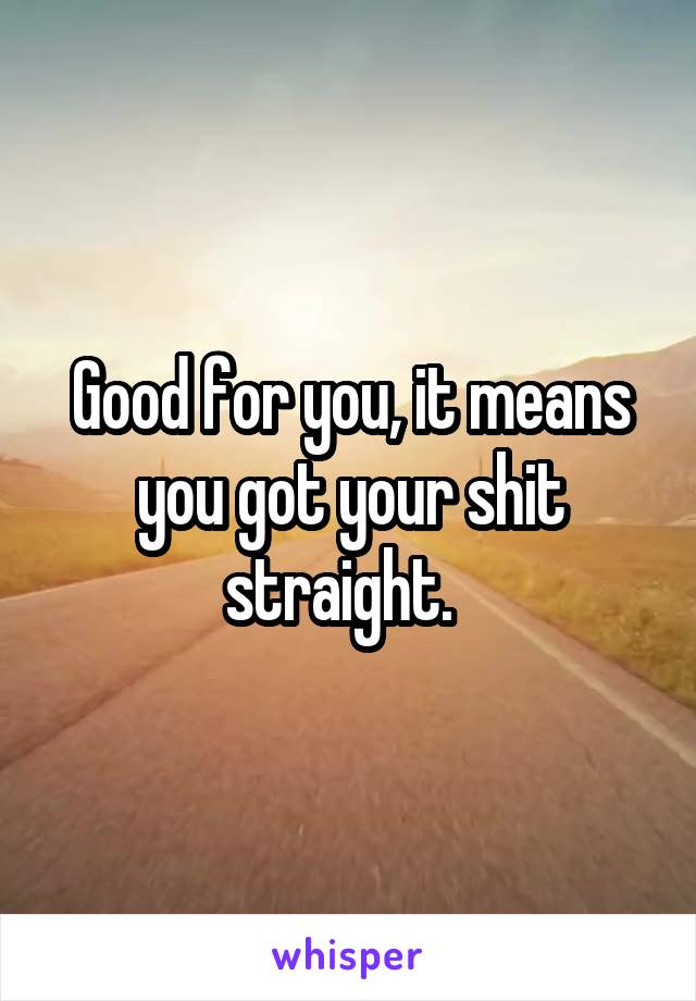 Good for you, it means you got your shit straight.  