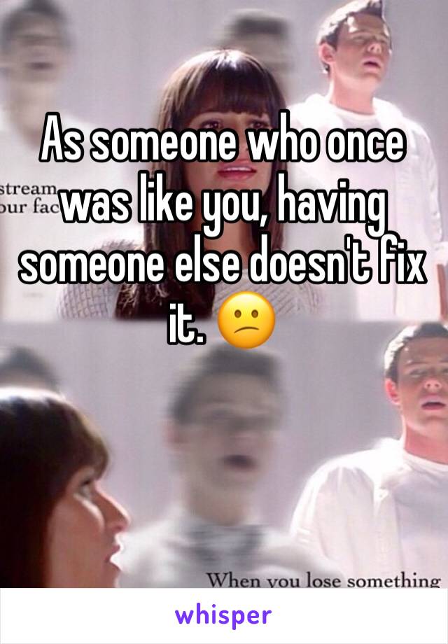 As someone who once was like you, having someone else doesn't fix it. 😕