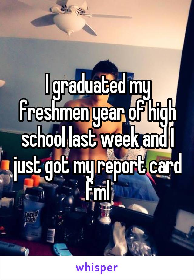 I graduated my freshmen year of high school last week and I just got my report card fml