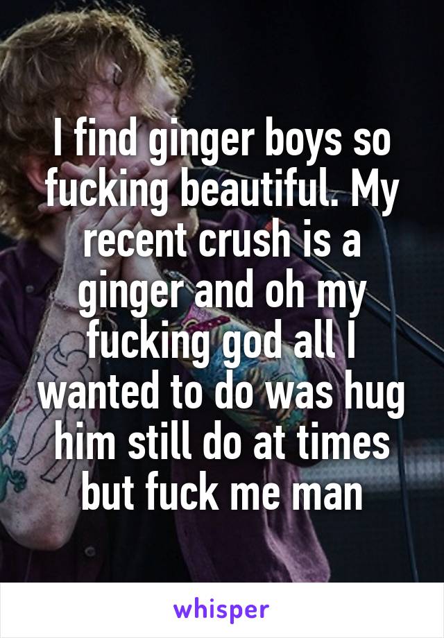 I find ginger boys so fucking beautiful. My recent crush is a ginger and oh my fucking god all I wanted to do was hug him still do at times but fuck me man