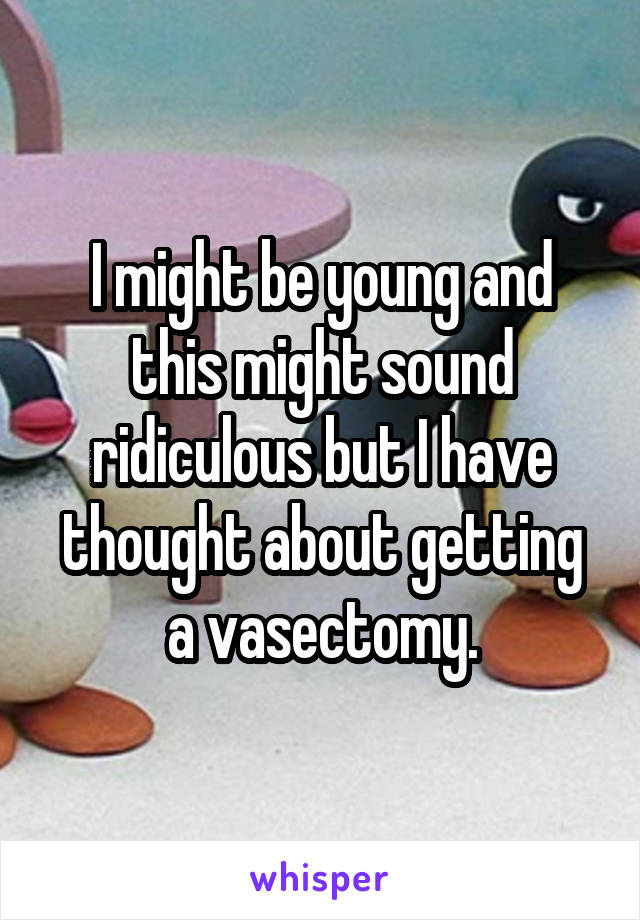 I might be young and this might sound ridiculous but I have thought about getting a vasectomy.