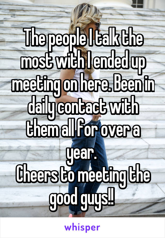 The people I talk the most with I ended up meeting on here. Been in daily contact with them all for over a year. 
Cheers to meeting the good guys!! 