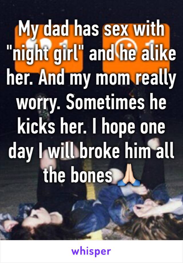 My dad has sex with "night girl" and he alike her. And my mom really worry. Sometimes he kicks her. I hope one day I will broke him all the bones 🙏🏻