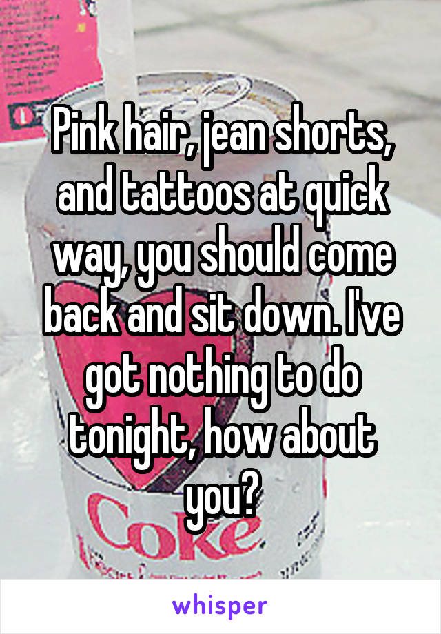 Pink hair, jean shorts, and tattoos at quick way, you should come back and sit down. I've got nothing to do tonight, how about you?