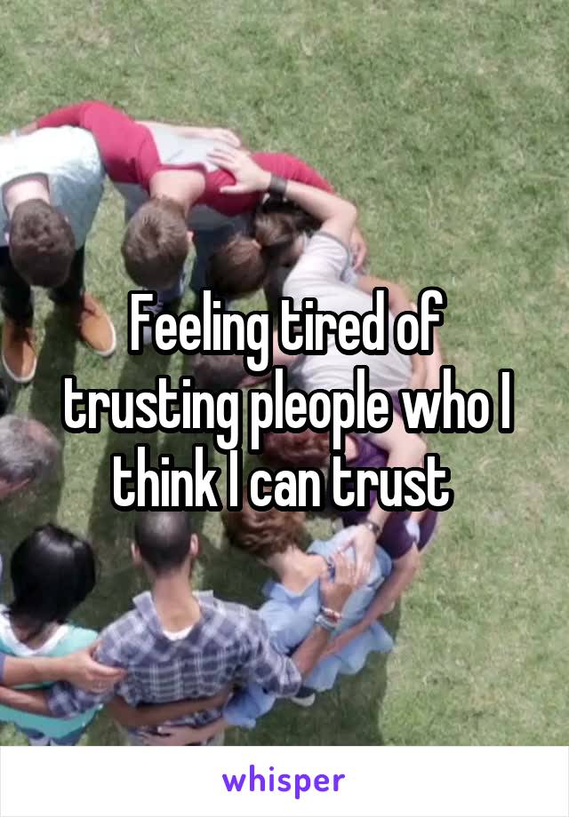 Feeling tired of trusting pleople who I think I can trust 