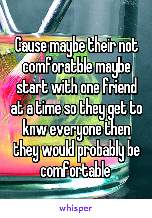 Cause maybe their not comforatble maybe start with one friend at a time so they get to knw everyone then they would probably be comfortable 