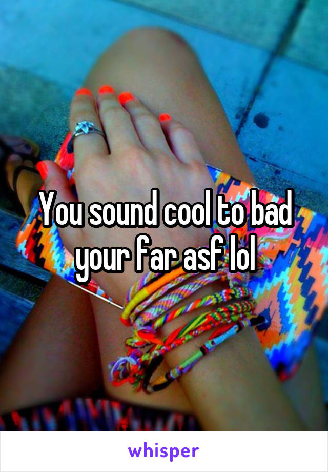 You sound cool to bad your far asf lol