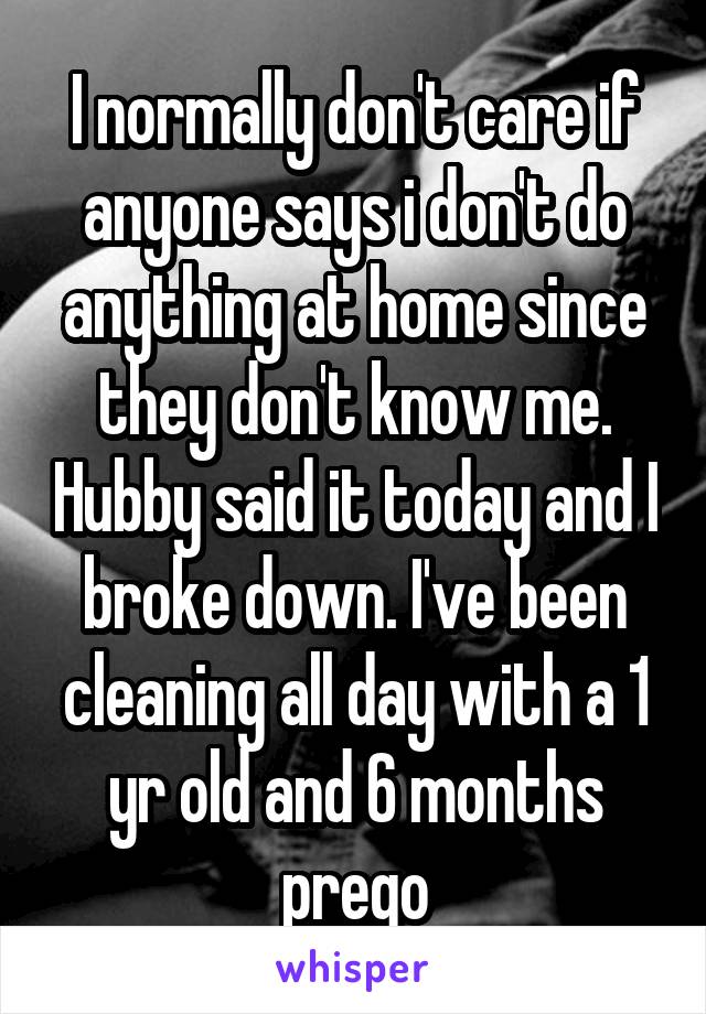 I normally don't care if anyone says i don't do anything at home since they don't know me. Hubby said it today and I broke down. I've been cleaning all day with a 1 yr old and 6 months prego