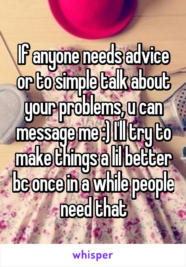 If anyone needs advice or to simple talk about your problems, u can message me :) I'll try to make things a lil better bc once in a while people need that