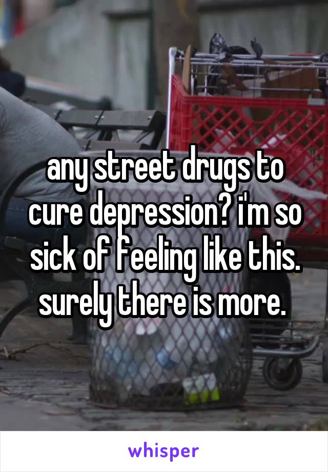 any street drugs to cure depression? i'm so sick of feeling like this. surely there is more. 