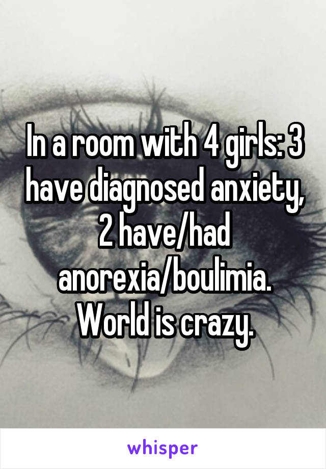 In a room with 4 girls: 3 have diagnosed anxiety, 2 have/had anorexia/boulimia. World is crazy.