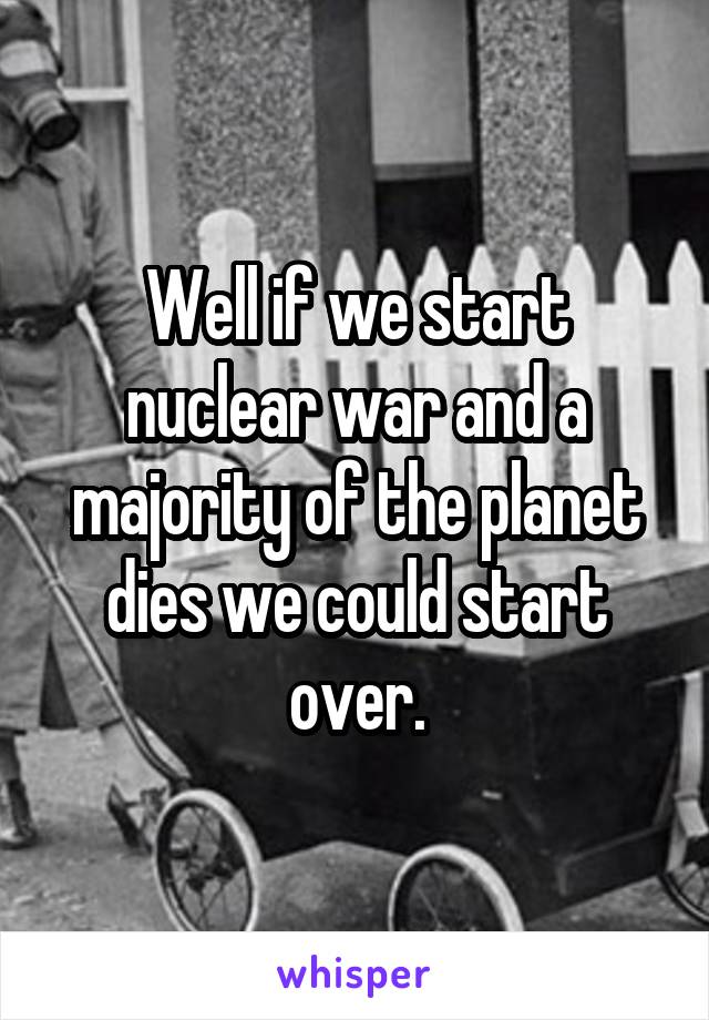 Well if we start nuclear war and a majority of the planet dies we could start over.