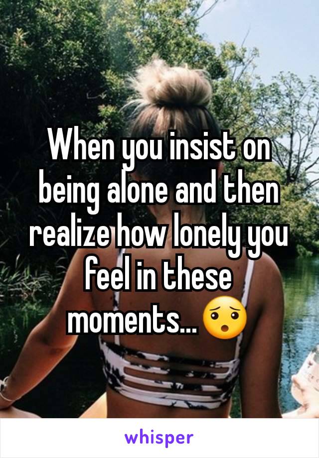 When you insist on being alone and then realize how lonely you feel in these moments...😯
