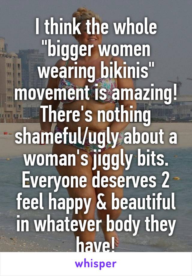 I think the whole "bigger women wearing bikinis" movement is amazing! There's nothing shameful/ugly about a woman's jiggly bits. Everyone deserves 2 feel happy & beautiful in whatever body they have!