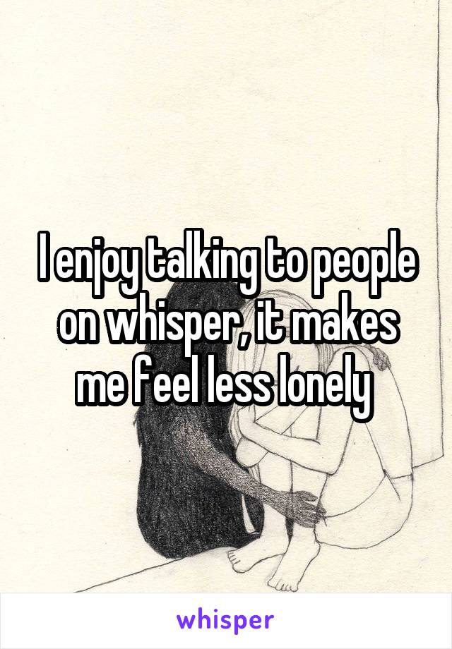 I enjoy talking to people on whisper, it makes me feel less lonely 