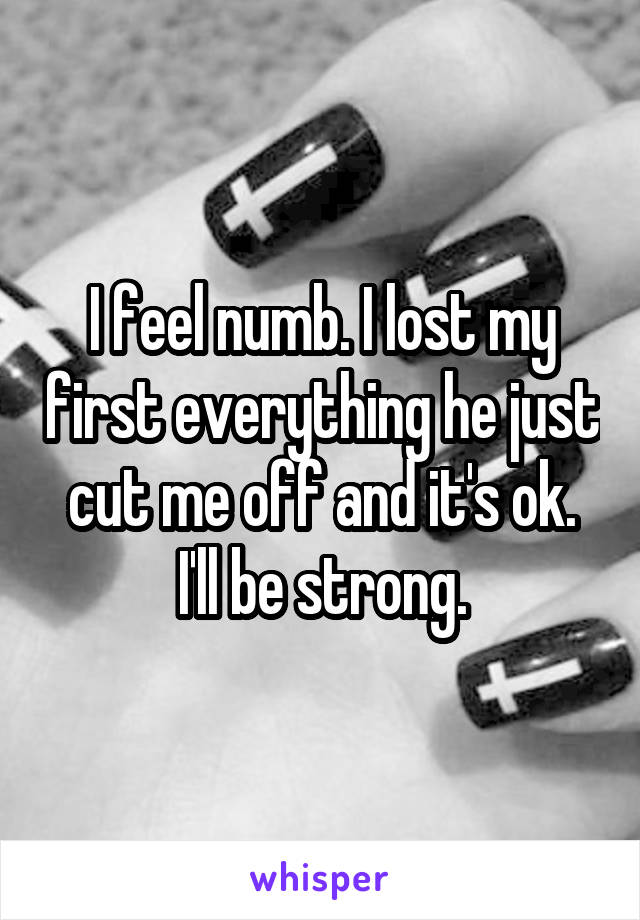 I feel numb. I lost my first everything he just cut me off and it's ok. I'll be strong.