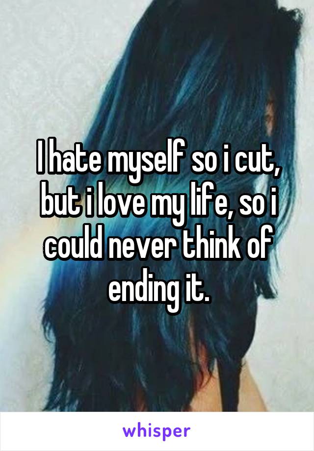 I hate myself so i cut, but i love my life, so i could never think of ending it.