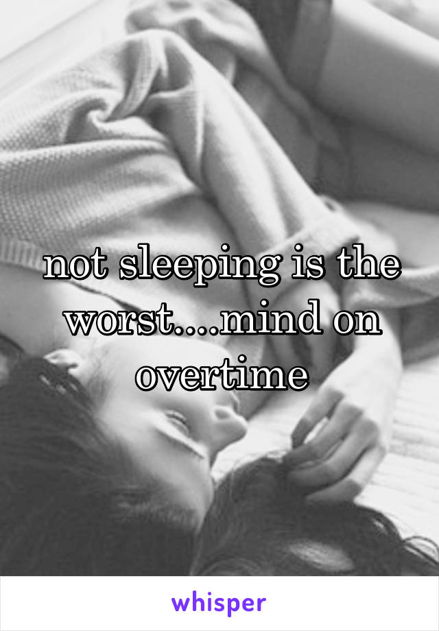 not sleeping is the worst....mind on overtime