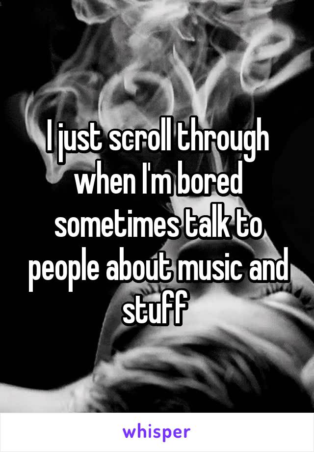 I just scroll through when I'm bored sometimes talk to people about music and stuff 