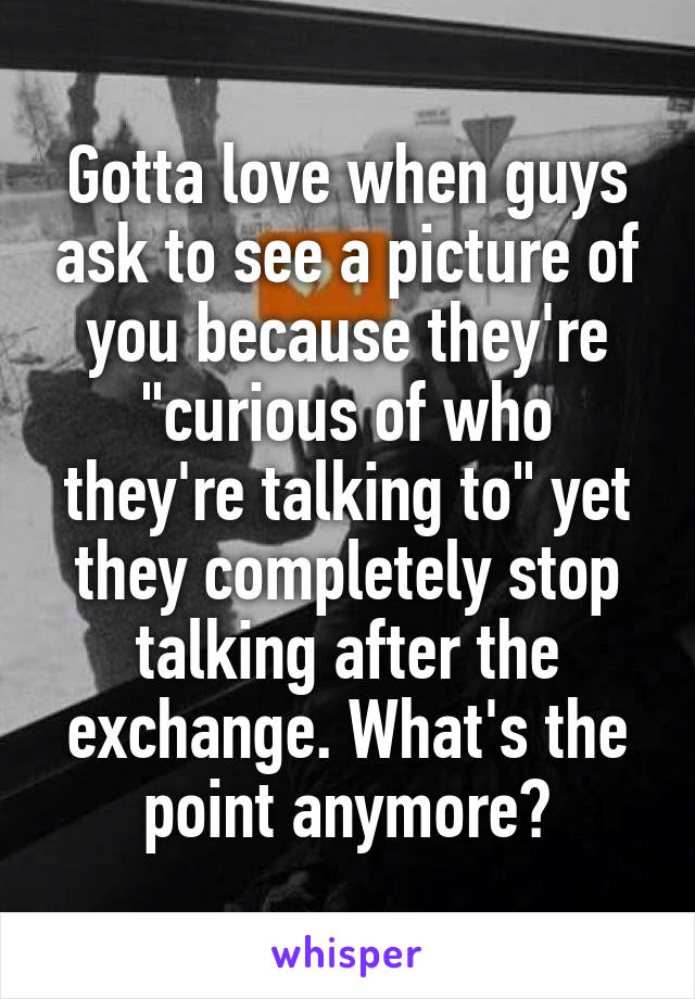 Gotta love when guys ask to see a picture of you because they're "curious of who they're talking to" yet they completely stop talking after the exchange. What's the point anymore?