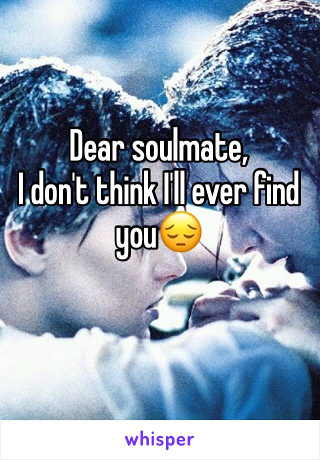 Dear soulmate, 
I don't think I'll ever find you😔