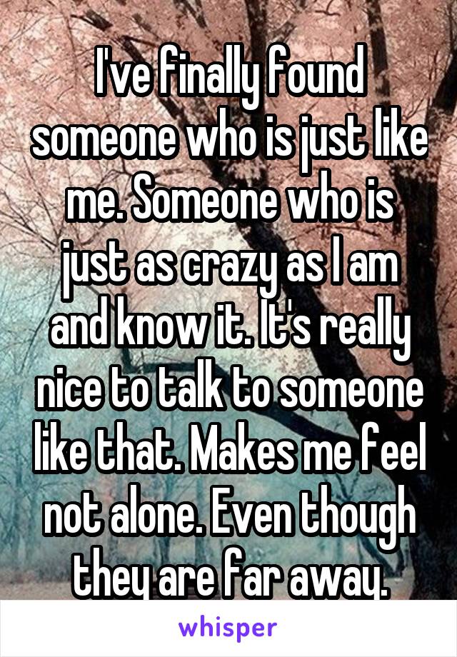 I've finally found someone who is just like me. Someone who is just as crazy as I am and know it. It's really nice to talk to someone like that. Makes me feel not alone. Even though they are far away.