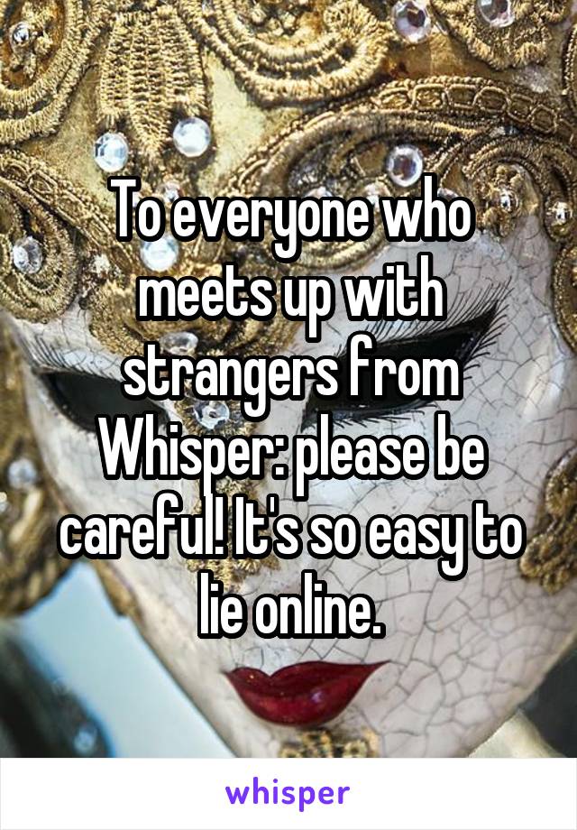 To everyone who meets up with strangers from Whisper: please be careful! It's so easy to lie online.