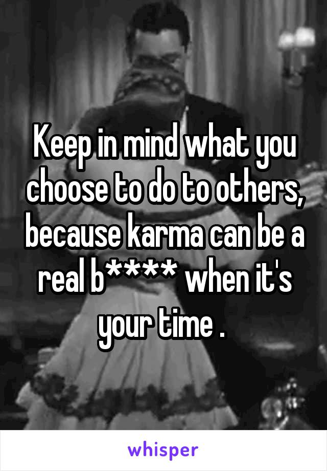 Keep in mind what you choose to do to others, because karma can be a real b**** when it's your time . 