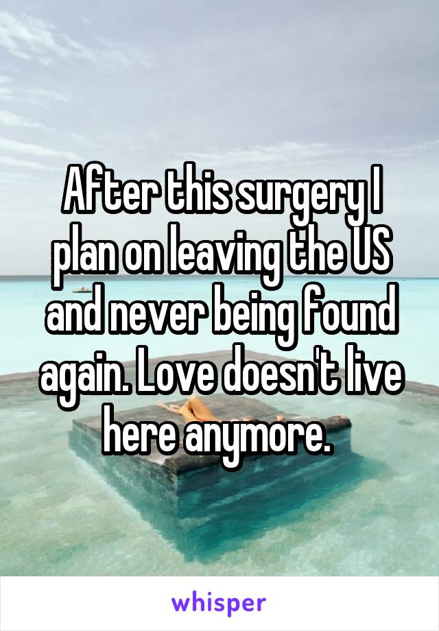 After this surgery I plan on leaving the US and never being found again. Love doesn't live here anymore. 