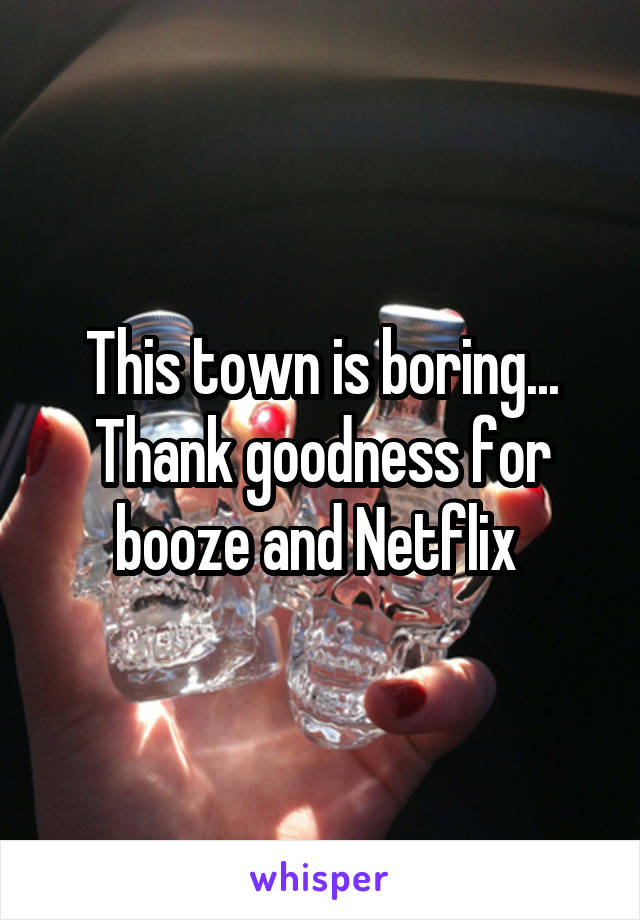 This town is boring... Thank goodness for booze and Netflix 
