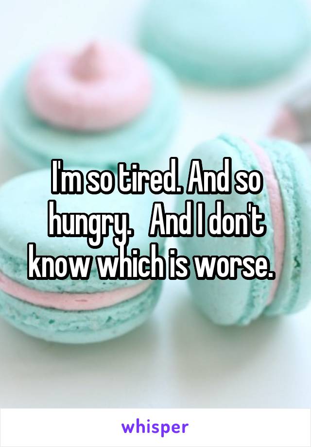 I'm so tired. And so hungry.   And I don't know which is worse.  