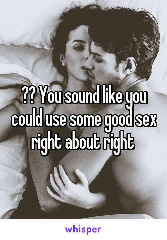?? You sound like you could use some good sex right about right 