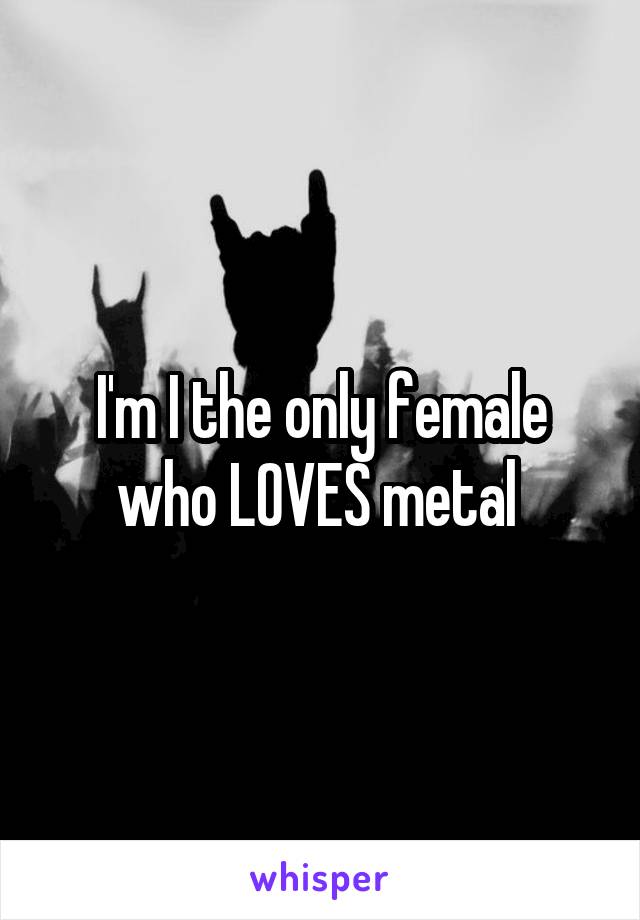 I'm I the only female who LOVES metal 