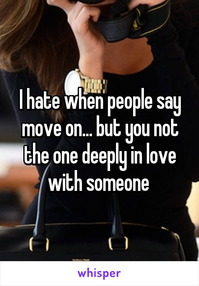 I hate when people say move on... but you not the one deeply in love with someone 