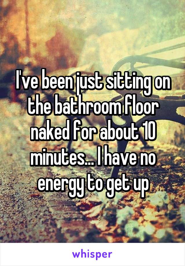 I've been just sitting on the bathroom floor naked for about 10 minutes... I have no energy to get up