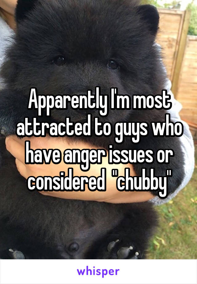 Apparently I'm most attracted to guys who have anger issues or considered  "chubby"