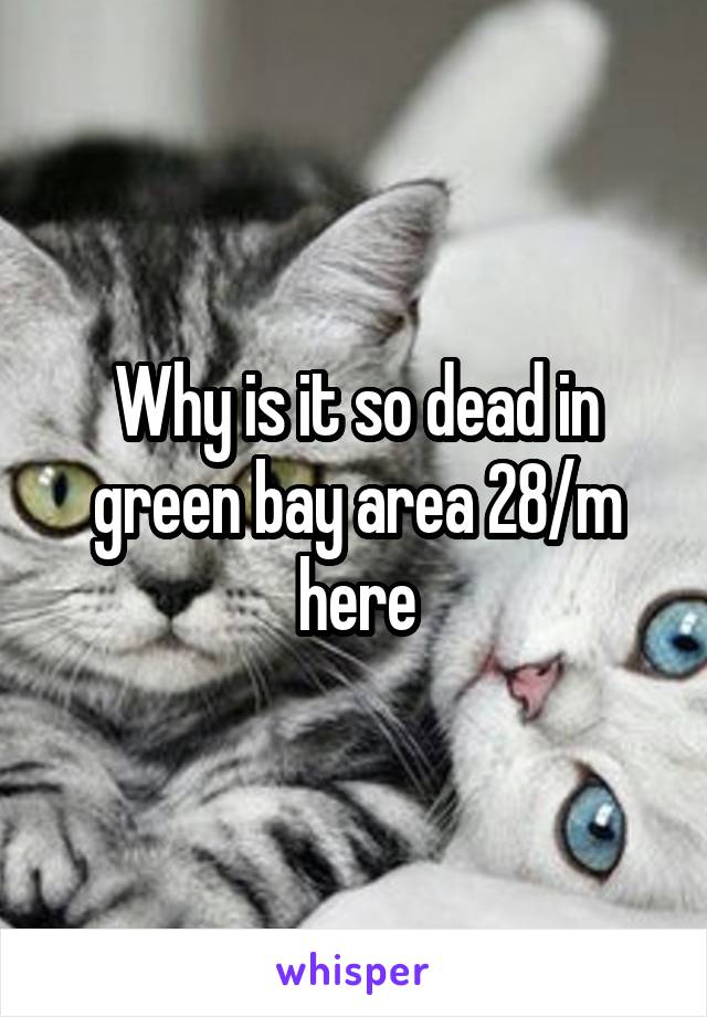 Why is it so dead in green bay area 28/m here
