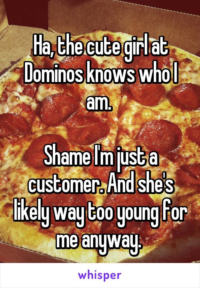 Ha, the cute girl at Dominos knows who I am. 

Shame I'm just a customer. And she's likely way too young for me anyway. 